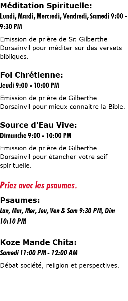 Méditation Spirituelle: Lundi, Mardi, Mercredi, Vendredi, Samedi 9:00 - 9:30 PM Emission de prière de Sr. Gilberthe Dorsainvil pour méditer sur des versets bibliques. Foi Chrétienne: Jeudi 9:00 - 10:00 PM Emission de prière de Gilberthe Dorsainvil pour mieux connaitre la Bible. Source d'Eau Vive: Dimanche 9:00 - 10:00 PM Emission de prière de Gilberthe Dorsainvil pour étancher votre soif spirituelle. Priez avec les psaumes. Psaumes: Lun, Mar, Mer, Jeu, Ven & Sam 9:30 PM, Dim 10:10 PM Koze Mande Chita: Samedi 11:00 PM - 12:00 AM Débat société, religion et perspectives.